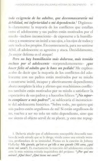 AAl)Ol ~SCl-NOA ES UNA SAlUOABlE HISTERIA DE CREGMIEN10 47
1111/11 e:cigencitt de los adultos, que desenmascararía 111i
1/l'hilidad, mi inferioridad o mi depenáencia.1 Digámos-
111 dara mente: la mayoría de los conflictos que estallan
r111rc el adolesccme y sus padres están motivaJos por el
1111cJo -incluso inconsciente- de exponerse a la humilla-
•1un ya mostrarse un inútil a sus ojos, a los ojos de todos y
.111tl LOdo a los propios. En consecuencia, para no sentir~e
1ld11I, d adolescente e~ agresivo y ataca. Decididamente,
,la mejor defensa es el ataque1
Pero 110 hay bimiillació11 más dolorosa, más temida
111d11so por el adclesce11te -sorprendentemente- ¡que
l111cerfeliz al adulto que le hace tm pedido! ,itc explico:
.11 .1ho de decir que la mayoría de los conflictos del ado-
¡,.,rcmc con sus padres están motivados por ,u miedo
.1 mostrarse inútil, incapaz y afectivamente dependiente;
.1hon1 completo la idea y afirmo que muchísimos conflic-
'"' Lambién están motivados por su miedo a s:tti,facer la
npccta tiva de sus padres y a hacerlos felices: "¡No sopor-
to complacer11111is padres!", se suhlcvaría el inconscicn-
H: dcl adolescente histérico. "Sobre todo, ¡no quiero que
1111~ patlres estén orgullosos de mí1Si están orgullosos de
1111, vuelvo a ser no solo un nillo dependiente, sino que
me siento el objeto servil de su placer, ¡y esto me rcpug-
l. Deherío .lñadir que el adolescemc suscepLible desconfía t.1m-
luc.:n Je Lot.la 1nirad~1 quc se le tlirigc, vivida co1110 una 1nir;ld•l Ínlnt-
'"·'· proí:ina<lor3 de >u intimidad. Picn>o en b cm1ciún de Johnny
11.dlydoy Mn gucule, qu'est-ce qu'e/le n mn J(llCllle (Mi caro, ¿<¡11é
1i(·11e 111i e.ara?). E~ ex;1ctan1enre 1;1 rc:icción del Jdolescente erizado
1111<: h1 n13s 1nínUnt1 n1irada nlquisidorJ del prójin10: "¿Po,- qué 111e
fnira.ri' ¿Qué hice? ¿Qué tietlt 1ni carn?n.
 
