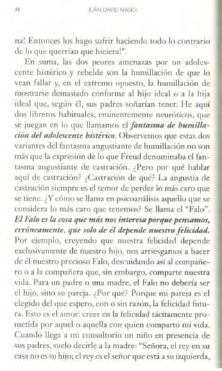 48 JUAN DAVID NA5IO
na! Entonces los hago surrir haciendo todo lo contrario
de lo que querrían que hiciera'".
En suma, las dos peores amenazas por un adoles-
cente histérico y rebelde son la humillación de que lo
vean fallar y, en el extremo opuesto, la humillación de
mosLrarse demasiado confonne al hijo ideal o a la hija
ideal que, según él, sus padres soñarían tener. [le aquí
dos libretos habituales, eminentemente neuróticos, que
se juegan en lo que llamamos el fantasma de humilla-
ción del adakscente histérico. Observemos que estas dos
v;1riantes del fantasma angustiante de humillación no son
más que la expresión de lo que Freud denominaba el fan-
tasma angustiante de castración. ¿Pero por qué hablar
aquí de casLración? ¿Castración de qué? La angustia de
casLración siempre es el temor de perder lo más caro que
se tiene. ¿Y cómo se llama en psicoanálisis aquello que se
consic.lera lo más caro que cenemos? Se llama el "Falo".
El. Falo es la cosa que más nos inuresa fJOrlf'll pensamos,
erróneamc11te, que so/() de il depauic nuestrafolicü/ad.
Por ejemplo, creyendo que nuestra felicidad depende
exclusivamente de nuestro hijo, nos arriesgamos a hacer
de él nuestro precioso Falo, descujdando así al compañe-
ro o a la compañera que, sin embargo, comparte nuestra
vida. Para un padre o una madre, el Falo no debería ser
el hijo, ¡,[no su pareja. ¿Por qué? Porque mi pareja es el
elegido del que espero, con o sin razón, la felicid:id futu-
ra. Esto es el amor: creer en la felicidad tácitamente pro-
metida por aquel o aquella con quien campano mi vida.
Cuando llega a nü consultorio un niño en presencia de
s1i~ padres, sucio decirle a la madre: ~Señora, el rey en su
casa no es su hijo; el rey es el señor que está a su izquierda,
 