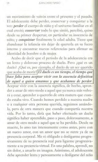 JUAN DAVID t lASJO
un movimiento de vaivén entre el presente y el pasado.
El adolescente debe perder, conservar y conquistar a la
vez: perder el cuerpo de niño y el universo familiar en el
cual creció; co11servm· todo lo que sintió, percibió, quiso
desde su primer despertar, en particular su inocencia de
niño; y co1u¡t1iftar finalmente la edad adulta. Tiene que
abandonar la infancia sin dejar de quererla en 5u fuero
interno y encontrar nuevas referencias para afirmar su
identidad de hombre o de: mujer.
Acabo ele decir que el período de la adolescencia era
un lento y doloroso proceso de duelo. Pero ¿t¡ué es un
duelo? ¿Qué es, por ejemplo, el duelo de un ser querido
que acaba de morir?IEldu~lr> es1m tiempo, el tiempo que
hace falta para aceptar vivir con la ause11cia definitiva
de aquel a quien amamos y que acabamos de perder.
Aceptar VÍ•ir con la ausencia significa, de hecho, apren-
der a amar de otro modo a aquel que ya nunca más volve-
d a estar, aprender a quererlo de otra manera que cuan-
do estaba ,,¡vo. Cuando hemos pt:rdido a nucsLra madre
o a cualquier otra persona querida, seguimos amándo-
la, pero de otra manera que cuando comparúa nuestra
vida. Por lo tanto, diría que haber efectuado t1n duelo
significa haber aprendido, paso a paso, dolorosamente, a
amar de otro modo a aquel que se ha perdido. Desde su
muenc, lo amo tan intensamente como antes, pero con
w1 nuevo amor, con un amor que no se nutre ya de su
presencia corporal. Nle vi obligado a desligarme progre-
sivamente de su presencia real para ligarme progresiva-
mente a su presencia ,,¡rtual. En una palabra, aprendí, no
sin dolor, a amarlo en imagen. A~imismo, el adolescente
debe aprender lenta y penosamente a desligarse del niño
 