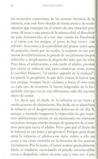 lo) rcrnenlos conscientes de IJ., c<>cenas dccisi,·a., de la
infancia, sino más bien oleada' de scnsacione., y de 'enri-
nucmo~ que resurgen en el c:cnrro de una emoción pre·
sente. Al ;1111ar a una parn1a de la misma edad, al desc:uhrir
un paí., dcsconoci<lo, al crear una cuenca en Faccbook
o .11 rl'Ír;c con Jos amigo~. el joven de hoy revive -~in
..aherlo- la ternura y la wnsuahd;1d del primer amor que,
de pct¡uciío, sintió por su madre. la sorpresa de sus pri-
mero' dc":uhrimientos. la pa'>i<ín de sus primero.. juegos
infantilc, u simplemente la alegria del niño que h.1 'ido.
Puc' bien, el adolescente, y m;ís carde el adulto, pierden
por cierto su infancia real, pero conservan vivaz, como
lo est·ril)l(í Homero, "d candor sagrado de la maf1.111a".
Lo pueril, lo incipiente, lo que debe crecer, la fuerza que
no' e111pu1a siempre hat·ia adelante y hacia el otro On,
en rada uno de nosotros, la fl1eme inagotable de la for-
m11l.1hlc cner¡Qa con la a1JI afirmamos cada dia nuelTO
deseo de cxisnr.
l.c tlcciJ que el duelo de la mfancia es un lento y
sordo proceso de alcjamienw. Sin duda, no se abandona
la 111foncia en el desgarramiento doloroso de un día. Y,
aunque ;1 menudo tengamos la impresión de que nues-
tros ;1dolcscenrcs crecen en un santiamén, no obstante
ncccs1c,111 ucmpo, mucho tiempo de gestación de si mi~­
mos para que nazca el adulto. Pero ¿por qué el duelo de
la infancia es tan lento y progresivo? Porque, para dejar
atd~ la mfancia, el adolescente debe volver a ella sm
cesar y sin cesar revivirla en la frescura de lo~ nuevos
encuentros. Por lo rnnto, el 1oven avanza gradualmente
haci:1 su madurez recordando el pasado innumerables
vece'> y dejándolo volver en at'lo una y otra vez. Cada
 