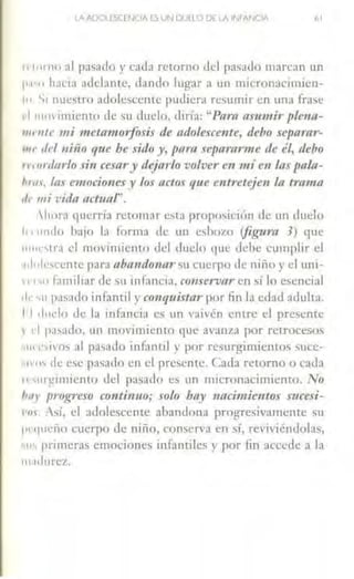 LAADOliSCCNOA ES VN DUCLO DE LA IMANCIA bl
1t 111mo al pasado y cada retorno del pasado marcan w1
I' '"" hacia adelante, dando lugar a un micronacimiea-
1.. S1 nuClitro adolescente pudiera resumir en una frase
l 11111vi111icnw de su duelo, diría: "Pam tl.nmzir plena-
111111/e mi meuimorfoJ·is de adolescente, debo separar-
'"" del niifo que be sido y, p(lra separanne de él, debo
1r11>rd11rlo sin cesa~·y dejarlo volver e11 mí en Úls pala-
/•1111, las emocionesy los actos que entretejen la trama
,¡,. mi vida act11af'.
hora querría retomar c'ta proposición de un dm:lo
I•, 1111do ba¡o Ja forma de un esbozo (figura 3) que
1111..-,lra d movimiento del duelo que clehe cumplir el
,.¡, olescentc para 11ba11óo11ar ~u cuerpo de niño y el uni-
1 ,., _., familiar de su infancia, couservar en sí lo escnci31
d1 '11 pasado infontil y conquistar por fin la edad adulta.
¡,1dt1clo de la infancia es un vaivén entre el presente
r .-1 pasado, un movimiento que avanza por retrocesos
•111 L''ivos al pa~ado infantil y por resurgimientos SU<.:e-
t"'"' de ese pasado en el presente. Cada retorno u cada
11 'lir!{imiento del pasado es un micronacimiento. No
/111 r progreso continuo; solo bay naci111ie11tos Sttcesi-
1'111 Así, el adolescente abandona progresivamente su
i'"'lucño cuerpo de niño, conserva en sí, reviviéndolas,
"1' primeras emociones infantiles y por lin accede a la
111aclurcz.
 