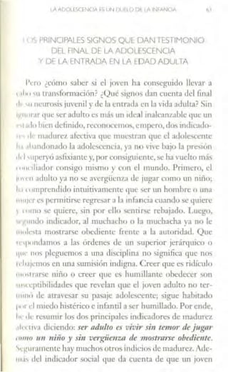 IA ADOLESCENCIA .S 1JN Dlil1() l'>I IA INfANOA ól
<>S PRINCIPALES SIGNOS Ql..iE- DAN TESTiMONIO
DEL FINAL DE LA ADOLESCENCIA
Y Df LA Ef.fTRADA EN lA EDAD ADULTA
l'l'rn ¿ccimo saber si el ¡oven ha conseguido llcv:1r a
r111111 'u tramfimnación? ¿()ué sig-nos cbn cuenca tlcl final
cl1 11 111.:urosis juvenil y de la cntr.111;1 en h1 ,-ida adulta? Sin
w11111.1r<JUc ser adulto es m;h un ideal inalcanzable ljUC un
rsr 1110 hrcn clcfinido, rcc.:onon:11t11, empero,d()<, imlic11lo-
11 • 1le 111adurc1 afectiva 1¡uc muestran que el adolcsn:ntc
'1.1 .111.mdonado la adolescencia, ya no 1 in: bat<> la prc"on
1.1 .11pcryú ;hlixrantey, por con"¡,,111icntc,se ha vuelto nl<Ís
"''" 1l1ador consigo mi~mo y c.:rn1 d mundo. Prnnero, el
i""'" ;11lulto ya no"' a'ergüe111:1 de jugar como un nirio;
h.1••1111prcntlido inruitivamcntc 11uc '>er un hombre u un;1
11111¡c·res pennitirse regresar a la infancia cuandose quiere
1 1011111 '>C 1¡11ien:. sin por dio '>cnrir-;e rebajado. Luego,
··1:1111110 inclicador, al muchJc.:ho o b muchacha ya no le
111ol1·s1.1 m11..1ral'!>c obediente frente a la autoridad. Que
te,pomhmos a las órdenes ele un superior jer:irq11icn o
i¡111· IH>'> pleguemos a una d1sciphn:1 no •Ígnific;1 que nos
11 l1.1¡c·1110'> en una 'umisi6n indigna. Creer t¡ue es ridículo
111"''rnr'c niño o creer que e' humillante obedecer son
~"" l·pubilrd;1de, que revelan que el ¡oven adulto no tcr-
111111<1 Je ;1!rJ'C'>ar su pa<;ajc a<l11lc..ccntc; 5igue habitado
1•'' d miedo histérico e infanul a ser humillado. Por ende,
h< ,f<- resumir los dos principalc'> mclrcadores de madlire7
1111 11,, diciendo: ser adulto es vivir si11 temor dej ugflr
11111111 1111 niiio y sin vergüenut de m ostrarse obediente.
'.1 guramcmc hay mucho' otros indicios de madurez. Adc·
111.1' del indicador social q11e da cuenta de que un joven
 
