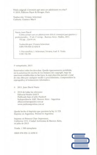 Titulo ori,ginal CtJmmem 11gtr ar.•"<' u11 adalesce111 E'lf r1isE'?
<) 2orn. l!.dili0Jl'> Pay111 /1. Riva¡¡t:!!, raris
Traducción· Vw1111111 ,i;;hm1.011
cublt'.rtil G11~ta»o 11.focri
N.}'itJ, 1u.1n Oav1d
C<>ma acluiilr con 1m ,1rl· ''"~' ,.,,1.. dificil: cnnsefos para pdldres y
prolC>KIJl~ll·'· 1 Pd i' r..1mp. · Suenos Aires Puido>, llll'l
15L pp. , 22x14 cm
fr.ld11n<lo por. liv1.in..1 Aderman
l~BN 1178-'J5U-11-42'12-ll
1.1'' <0,111.li~h. 1 Adot!rinan, V1viaoa. tr~<l 11. 11111111
CDD tSG.1'15
Reservados todl.)!; Jos th:rn:hus Ql1~du 1igul'<1s.1mcnro prohib1d;a
sin li! 1tutori~111,:l1111 "''"'¡1~ i:I~ l•~ 1i1 ularL"S del c1>pyn1J.hl, bJ.JO la~
Sllnl;'ione~ establt>cid<r!> en las leyes. liil rt"prudm;t·i l>11 p11rci~ 1o total
de esta. obr.:i por cna.lqulcT 111edi11 o pt<.ot.~dimicnl(J, comprendidos la
r~prugrJ!í.i y 1:1 lh•h.uniemo iniurmatico.
2010 d~ ludas las edidl>ne~
l!:dilori.11 P11i1M~ SAICF
Pu bli-cado ba10 el s~llo l'a11.lós "
l11di:pc11dl."hl."111 l ft~:.?, Ru~n 11~ Air••S • 1r}Jcnl1nn
ilifu,ínn(~•areapaidos.cocn ar
v.ww prudosl!tgenllnn L0111.11r
Qut'da hecho d dep~tlo qut• p~v1ene la 1 !t l !.72J
lmp.n'.'w t'll Arl!:l"t1lít1.1 l'Timed in Ar¡:.cntma
Impreso en Pnmcm Clilso: lmpNs"r~.
Caliinrnill l:>l 1, Cl111L1i.I Aultinmna de Bu nos Aire~.
en j~11io (je 20U
ISBN 978-950-12-4292 !!
 