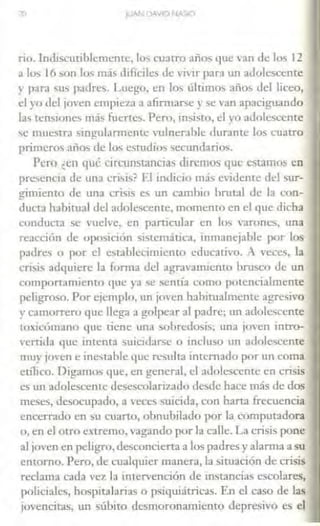 70 JUAN DAVID NA'il<J
rio. lndiscutiblemcme, Jos cuatro años que van de los 12
a los 16 son los más difíciles de vivir para un adolescente
y para !iU!i padres. Luego, en Jos últimos años del liceo,
el yo del jo·en empieza a afirmarse y se van apaciguando
las tensiones más fuertes. Pero, insisto, el vo adol~ccnte
se muesua singuJarmente n1lnerahle durante los cuatro
primeros años de los estudios secundarios.
Pero ¿en qué circunstancias <lircmos qut estamos en
presencia de una crisis? El indicio mái. Cidente del sur-
gimiento de una crisis es un cambio brutal de Ja con-
ducta habitual del adolescente, momento en el que dicha
conducta se vuelve, e11 particular en los varones, una
reaeci<Ín de oposición sistemática, inmanejable por los
padres o por d establecimiento cducati·o. A veces, la
crisis adquiere la forma del agravanucnto brusco de un
comportamiento que ya se sentía como potencialmente
peligroso. Por ejemplo, un jo·en habitualmente agresivo
y camorrero que Uega a golpear al pa<lre; un a<lolesccnte
toxicómano que tiene una sobredosis; una joYen intro-
'ertida que intenta suicidarse o incluso un adolescente
muy j<J·en e inestable que resulta internado por un coma
eólico. Oigamos que, en general, el adolescente en crisis
es un adolescente desest.-olariz.a<lo desde hace más de dos
meses, desocupado, a veces suicida, C."On harta frecuencia
encerrado en su cuano, obnubilado por la computadora
o, en el otro extremo, vagando por la calle. La crisis pone
al joven en peligro, desconcierta a los padres yalarma a su
entorno. Pero, de cualquier manera, la siroación de crisis
reclama cada vez la intervención de instancias escolares,
policiales, hospitalarias o psiquiátricas. En el caso de las
jovencitas, un súbito desmoronamiento depresivo es el
 