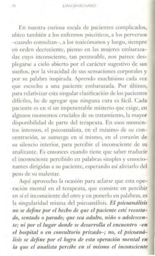 7·1
En nuetrd curiosa cscah <le pacientes complic.1dos,
ubico u111h1én a los enícnno~ psic<ÍtÍcos. a los pcrvef'.OS
- cu.indo wnsultan-, a los tOin)manns y luego, siempre
en orden decreciente, pienso en la' mujeres cmb:1r.11.a-
das t'uyo mconsciente, t•m pcnneablc, nos pHccc Jcs-
plcgar~c a ciclo abierto por el cadctcr sugestivo <le sus
sueños, por la vivacidad de Us 'cn'>aciones corpor.1lc., y
por su pal.1bra 111spirad.1. prendo mudúsuno cacla 'c;i
que c'><.:ucho a una paciente cmharal.dda. Por último,
para rdath izar ~ta ~ingubr dasiticad<ln <le los pacientes
<liffr1le-.. he de agregar <1ue ninguna cura ~ fácil. Cada
paciente e~ en si un impcncrrahlc nusterio <¡uc exige, en
:1lgu11us momentos cruciales de su tratamiento, I~ m:iyor
<füponih1lidad de parte del tcrnp~uta. En eso~ momcn-
rm 1111c11sos, el psicoanali..1a. en el maximo de su con-
ccntTaciún. se sumerge en " mismo, en el cor.1d1n <le
su silencio interior. para pcrc1h1r el mconscicnte de su
anali1<111tc. Ls entonces cuan1lu llene que <>.1her trnduc1r
el inconsc1cnte percibido en p.11ahr-.is Mmples y emocio-
nante., dirigidas a su paciente, e.,pcr.mdo así alivfarlo del
peso de su malestar.
Aquí aprovecho la ocasion parn aclarar que esta ope-
raciún mental en el terapeuta, que consiste en percibir
en ,¡el 111comciente del orro y en ponerlo en palabras, es
la singularidad misma del P"icoanálisis. El psicoa111ílisis
110 se defi11e por el hecho de que d pacie11te esti recosta-
do, se111ado o parado; que sea adulto, niño o adolescen-
te; ni por el lugar donde se desarrolla el e11c11e11tro -en
el bos¡1itnl o en consultorio privndt>-; 110, el psicormá-
lisis se rlejiue por el logro de esta ope111ció11 mental en
la que el n11a/ista percibe en sí 111m1w el i11co11scie11te
 