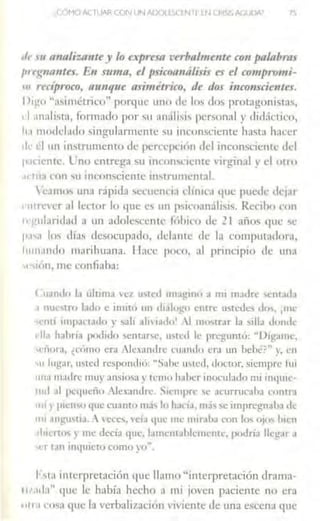 ''" HI t1110/iu111te_y lo e_,preso verbalmmte con palabmJ
1m:(f110l/fes. En mmo, el psicoa1uílisis es el co111pro111i-
"' recíproco, n1111que asimétrico, de dos i11co11scie11tes.
1>1µ,11 ";1,,1111etrico'' porque uno de los tlos prot:tgonist,1s,
rl ;111alis1a, íormado por "u analisi,, personal y rlirl:íctico,
h.1 111odd.ulo singularrm:nte MI inconsciente hasta h,lt'er
ilt: l:l un instrumente> de perccpcuín dd inconsciente dd
p.1ncntc. L'.no entrega su inc1>11'cicnre •'Írginal > d Olm
.1< nb l•lll 'u inconsciente in,trumcmal.
'camm un;1 rápida sccucná1 dímca que pucdc dejar
1•111 rncr ;1) ltctor lo qm: e' un p'1co;m:ílisi,,. Rcciho con
11 gul;mdad a un adolescente fríhico de .?. l años t]Ue se
1"'"1 lm di;1s <lcsocurado, dcl:mtc de la computadorn,
l11111ando n1.1rihuana. Hace pot·o, al principio de 1111:1
"·,1011, me c.:onliaha:
<.112nd11 l.1 úlcima 'c1 •Nt:d 11n;11:in1í ;1 mi madre sent.1d.1
1 nul",lí<) lado e Íntil<j un d1.1lof;:<• cntrt: 11..,tcdo do... ¡nu..·
'Clltl Ílllp;ll t.1t!o r sah Jil i.111111 1 mmtr.lr l.i ,;11. donde
dla halma podido ~entarc, '"'"" le prl.'guntó: "D1g;1111c,
'l'llor:1, ¿cún10 era rJcxantln.: cu+1ndo era un behé?" y, l'U
" l11¡;:1r, usted respondió: "S.1lic "'tc1I, doctor, siempre fui
1111.1 111.ulrc muy ansiosa} 1c11111luhcr1noc11l:1dn mi 111qu1c-
1111l .il ¡1<:<¡11cñn _..lexandrc 'i1c111prc '" ac11rrucaha rnnua
1111 i· p1cn'" que cuancu mj, In lun.1, 111;ls se1mpregn,1h.1 dc
m1 .lllb'tMÍJ. Ce<:~. wia tfUt: me mir,1ha con'º' ojo, hicn
1h1cno' y mt: decía <JU<:. lamcm.1hlcmcntl', podría llq~ar .1
""- r t~lll inquicto como y<l.,.
1,t.1 intcrprcrnción yuc llamo "interpretación dra111:1
111.111.1" que Ir había hecho a mi jocn paciente no cr:i
1111.1 1·osa que b verhali1.ación ivicnte de una escena 1¡11c
 