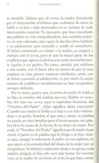 IB jlJAN DAVlO NA.$10
ce atendida. Quiero que, al corwr, la madre, fonalccida
por el intercambio telefónico que acabamos de tt:ner, le
h.1blc a su hijo o hija encerrados en '>U rechazo de toda
intcrvCll(lón exterior. Es necesario 1¡ue haya escuchado
una p:ibhra no solo tranquilizadora, sino también prácri-
ca, no solo calmante, sino capat.de decirle cómo hablarle
a su adolescente para incirarlo a acudir al consultorio.
1 haber contestado yo mismo a la madre, ya empece a
trah.1,ar con el ¡oven, pues sé que la mayor parte de los
conA1ctos que agitan al adolescente están invariablemen-
te ligados a '>US padres. Fn wm.1, ;1cender por teléfono
•l una m.11lrc, con la firme ide;1 en menre de que la cura
empict.n en este primer contacto telefónico, ante;, nun
de haber conocido al adolescente, es por cierto la mejor
mancr•t de establecer durablcmcntc un lazo terapl!uuco
siempre delicado.
Por lo tanto, quiero que, al con.ir, l.1 madre le hable a
su hijo en nombre del analista 11ue soy. Hablar en nom-
bre del otro me evoca aquí h1 expresión lacaniana del
""l'ombre-del-Padre". ¿Qué '>ignilica dicha exprc~1ón?
Cm111do una madre le habla a su hija o a su hijo refirién-
dose a su padre, hombre al que ama y desea, su palabra
no puede '>Cr sino benéfica para el joven porque esa pala-
bra lle3 la marca de la fuerza de >U deseo de mu1er. Por
ende, el "'ombre-del Padre" si!.rnifica que la madre hace
eistir .11 padre en la palabra que le dirige a su hijo. ,cla-
ro que, aunque la referencia <11 padre no sea explic1t.1, lo
que opera es la autenticidad del dt:seo de la mujer por '>U
compañero. Si admira y realmente desea a su pareja, cada
palabra dirigida al hijo solo ~crá más fuerte. En nuestro
caso, es la madre de un joven en crisis la que hace Cistir
 