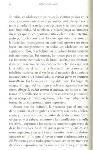 JUAN Cl!IVO NA<.IO
de rahia. d adolescente ya no es la 'íctima pasiva en la
csl·cna incon5cience, sino el pcronajc violenco que no le
reme a n,1J1c ni a nada, que destruye } se descruyc con
total impunidad. Al rebelarse, d '>UJeto juega su fantasma
sin saber que su comportamiento violento está determi-
nado por dicho fantasma. Es claro que esta inversión de
la pasividad inconsciente en ,Kúvidad agresiva no tiene
lugar tan enérgicamente en todos los adolescentes; en
alguno' de ello~, la rebelión puede cobrar fom1as mucho
m;is atemperadas. E.n síntc,1s, lo noc1,-o para el jo'cn es
ese fantasma inconsciente Je humillación, pues dcsenc:i-
1len;1 por reacción IJ~ do., cunducta' defensivas que ~on
la rchdión en el varón y l;1 1leprcsión en la mujer. La
rchcliún histérica en el varón e<, el negacivo de s11 miedo
111comc1cntc a ser hunúllado: u rrhela paro no sentirse
humillado. rn la mujer es muy diferente. En lugar de
ocupar el lugar del verdugo } volverse agresh·a con los
otrm, dirige la rabia contra símisma. 'sí como el fan-
wsma de hunullación se cxtenorll.a en el varón por medio
de un comportamiento agresivo, i:n la mujer adquiere la
forma dc 11n comportamiento deprc•ivo.
Ahora que he definido la vivencia que el analista
dchc scnur en el singular encuentro con cada adoles-
cente en crisis -es decir el dolor de la distor1ón corre
el cuerpo y la cabeza, el u111or a la humillación } el odio
reacn'o-, 'ayamos a los apccto concretos que trato de
descubrir en la vida de m1 ioven paciente. ¿Cuáles son
estos aspectos, y en 11ué van a permitirme sencir distin-
t;uncntc en mí lo que el joven siente confusamente en
él? Primero y ante codo, quiero conocer en sus menores
detalles d episodio que h~ marcado la crisis y. en paru-
 
