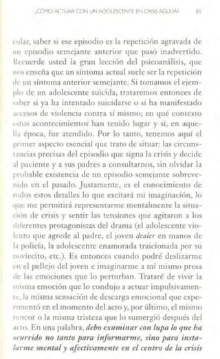 ,(C,r·!O ACTUAR CON UN AOOl l <;.( fNTE [N CRISIS AGUDA/ a~
1 ular, saber si ese episodio es la repetición agravada de
1111 episodio semejante anterior t¡ue p35Ó inadvertido,
Un:ucrde ufed la gran lección del psicoanálisis, que
ne'' e11'eña que un síntoma a1:tual suele ser la repetición
1lc un sintoma anterior semejante. Si tomamos el ejem-
pin de un adolescente suicida, trataremos entonces de
s.1hcr 'i Y•I ha intentado suicid,1rsc o si ha manifestado
~l'cc,os de nolencia contra si mismo; en qué contexto
estos acontecimientos han tenido lugar y si, en aque-
ll.1 época, fue atendido. Por lo tanto, rcncmo'> aq111 el
pnmer aspecto esencial que traro de situar: las cirnms-
1.1nc1as precisas del episodio que s1gn:1 la crisis y decide
.il paciente y a sus padres a comulLarnos, sin olviJa r la
prnbahlc existencia de un cpisodrn semejante sobrcvc-
rudo en el pasado. Justamente, es el conocimiento de
todo~ estos derallcs lo que excitará mi 11naginación, lo
•1ue me permiúrá representarme mcnralmente la sinia-
non de crisis y sentir las ren,iunc' que agitaron a Jo,
chferentes protagoni~ras del drama (el adolescente JO
k nw que agn.!dc al padre, el ¡oven dealer en manos de
l.1 policía, la adolescente cnmnornda traicionada por H I
11ov1cc1to, etc.). Es entonces cuando podré deslizarme
u1 el pcllc¡o del joven e imagin;1rmc a mí mismo presa
ele l.ts emociones que lo penurhan. Trataré de vi' ir la
m1,m.1 emoción que lo condujo a auuar 1mpulsivamcn-
1c, l.1misma sensación de descarga emocional que epc-
' •mentó en el momento del aclO y, por último, el nusmo
rcncor o la misma tristeza <¡uc lo sumergió de,pués del
Klo. Fn una palabra, debo e.'l:n11tillnrcon lupa lo que bn
11rnrrido 110 lnlllo para i11for111ar111e, sino para i11stn-
/11rme m ental y afectivame11te e11 el centro de la crisis
 