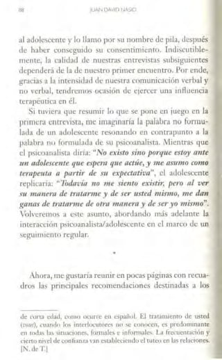 ªª JUAN DAVID NASIO
al adolescente y lo llamo por su nombn! de pila, después
de haber conseguido su consentimiento. Tndiscutible-
mente, la calidad de nucscras entrevistas subsiguientes
dependerá <le la de nuestro primer encuencro. Por e::nde,
gracias a la intensidad <le nuestra comunicación verbal y
no verbal, tendremo> ocasión de ejercer w1a influencia
terapéutica en él.
Si tuviera que resumir 1.o qu~ se pone en juego en la
primera entrevisra, me imaginaría la palabra no formu-
lada de un aclolesccmc resonando en contrapunto a la
palahrn no formulada de su psicoanalista. Mientras que
el psicoanalista diría: "No existo sino porque estoy a1Zte
un adolescente que e:.pera que actúe, y me asumo como
terapeuta a partir de su expectativa", el adolescente
replicaría: "Todavía no me siento existir, pero al ver
n1 111anem de tratarme y de ser usted mis11w, me dan
ganas tle tratarme de otra manera y de se1·yo mismo".
Volveremos a este aSW1lO, abordando más adelante la
interacción psicoanalista/a<lolcscentc en el marco de un
seguimiento regular.
•
Ahora, me gustaría reunir en pocas páginas con recua-
dros las principales recomendaciones destinadas a los
<le cona edad, como ocurre en español. El tratamiento de usted
(vous), CJ:inclo lo~ interlocutores 110 se conocen, es predominante
en tod:is los situaciones. fom1ales e infonnales. La frecuentación y
cierto nivel de confianza van estableciendo d tuteo en las relaciones.
11'-de T.I
 