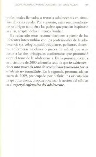 ,CÓMO ACTUAR CON UNADO •S('fNTE rN CRISISAGUDA'
profesionales llamados a tratar a adolesccmcs en sirua-
non de crisis aguda. Por supuesto, estas recomendacio-
nc:s se dirigen también a los padres que puedan inspirnrse
<'11 ellas, adaptándolas al marco familiar.
He redactado estas recomendaciones a partir de los
1hfcrentcs intercamhios con los profesionales de la ado-
lescencia (psicólogos, paidopsiquiatras, pcdiau·as, docen-
1es. enfermeras escolares o jueces de niños) que asis-
11<'.ron a las dos principales conferencias que pronuncié
'"bre el tema de la adolescencia. En la primera, dictada
rn diciembre de 2000. afirmé la tesis de que La adolescen-
da es unn neurosis sana de crecimiento provocada por el
miedo de ser humillado. En la segunda, pronunciada en
enero de 2009, preocupado por definir una orientación
1crnpéutica eficaz, propuse focalizar la acci(m del clínico
t·n el s11peryó enfermizo del adolescente.
 