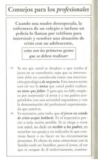 1 Consejos para los profesio1zales 1
Cuando una madre desesperada, la
enfermera de un colegio o incluso un
policía lo llaman por teléfono para
intervenir y resolver una situación de
crisis con un adolescente,
estos son los pri11ieros gestos
que se deben realizar:
> Ya sea que usted se desplace o que reciba al
jm·en en sn consultono, sepa que su interven-
ción Jehe ser considerada como una interven-
ción psicológicade urgenda.Esta intervención
será tal ,·ez la ·única que usted podrá realizar:
110 tietle quefallar. Ypara que no falle, empie-
ce por sorprender al joven y a sus padres aco-
giéndolos con una serenidad espontánea y con
la determinación del profesional experimenta-
do que usted es.
> Es necesario, ante todo, que eljoven e11 estalÚJ
de crisis acepte hablarle. Es el imperativo pre-
vio a toda acción posible. Si se niega a verse
con usted, no dude en redbir a los padres, en
escuchar sus quejas y en indicarles lo que con-
viene hacer o no hacer en las circunstancias
presences. El efecto de estaS entrevistas con la
familia suele ser benéfico, pues el joven, al "er
que se ocupan de él indirectamente. <.'Onsien-
 