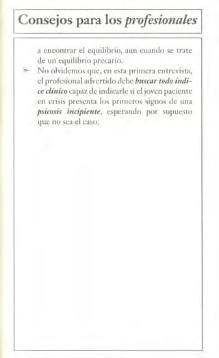 1Consejos para los proferionales 1
a encontr:ir el ec¡uilibrio, aun cuando se trate
de un equilibrio precario.
:..- No olvidemos que, en esta primera entrevista,
el profesional advertido debe buscartodo í11di-
ce clínicocapaz de indicarle si el joven paciente
en crisis µresenta los pnmeros signos de una
psico.ris incipiente, esperando por ~upuesro
que no sea el caso.
 