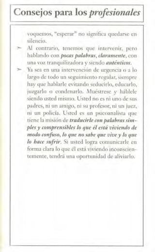 1 Consejos para los profesionales 1
voquemos, "esperar" no significa quedarse en
silencio.
;,.,. Al contrario, tenemo~ que intervenir, pero
hablando con pocas palabras, clarameme, con
una voz tranquifo;adora y siendo aménticos.
~ Ya sea en una intervención de urgencia o a lo
lnrgo de todo un seguimiento regular, siempre
hay que hablarle evitando seducirlo, educarlo,
¡uzgarlo o condenarlo. Muéstrese y háblcle
~iendo usted mismo. Usted no es ni uno de sus
padres, ni un amigo, ni su profesor, ni un juez,
ni un policía. Usted es un psicoanalista que
tiene la misión de traducirle con palabra,f sim-
plesy comprensibles lo f)1te él está vivie11do de
modo confuso, lo que 110 sabe que vivey Lo que
lo hace sufrir. Si usted logra comunicarle en
forma clara 1.o que él está viviendo inconscien-
temente, tendrá una oportunidad de aliviarlo.
 