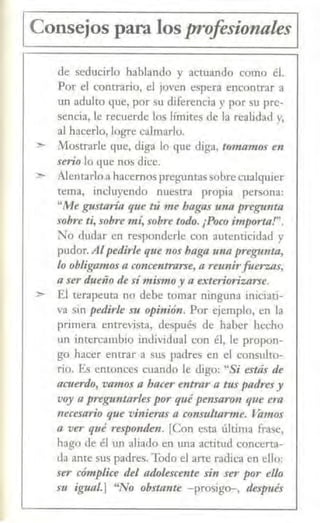 1 Consejos para los profesionales 1
de seducirlo hablando y actuando como él.
Por el concrario, el joven espera encontrar a
un adulto que, por su diferencia y por su pre-
sencia, le recuerde los límites de la realidad y,
al hacerlo, logre calmarlo.
:»- /1ostrarle que, diga lo que diga, t<nna11t()S en
serio lo que nos dice.
,,_ Alentarlo a hacemos preguntassobre cualquier
tema, incluyendo nuestra propia persona:
"Me gusta.ria que tú me hagas unll preg1111ta
sobre ti, sobre mí, sobre todo. ¡Poco importa!".
No dudar en responderle con autenticidad y
pudor. AJ pedirk que nos haga m1a pregunta,
lo obligamos a concentnlrse, a reunirfuerzas,
a ser dueño iÚ símismo y a exterio1izarse.
> El terapeuta no debe tomar ninguna iniciati-
va sin pedirle su opinión. Por ejemplo, en la
primera entrevista, después de haber hecho
un intercambio individual con él, le propon-
go hacer entrar a sus padres en el consulto-
rio. Es cmonces cuando le digo: "Si estás de
acuerdo, vamos a bacer entrar a tus padresy
voy n preguntarles por qué pensaron que era
1Lecesario que vinieras a consultarme. Vamos
a ver qué responden. [Con esta última frase,
hago de él un aliado en una actitud concerta-
da ante sus padres. Todo el arte radica en ello:
ser cómplice del adolescente sin ser por ello
su igual.] "No obstante -prosig<r-, deffJUés
 