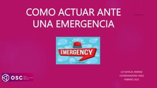 COMO ACTUAR ANTE
UNA EMERGENCIA
LIZ NATALIA JIMENEZ
COORDINADORA HSEQ
FEBRERO 2023
 