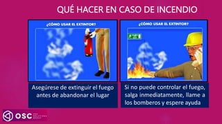 Asegúrese de extinguir el fuego
antes de abandonar el lugar
Si no puede controlar el fuego,
salga inmediatamente, llame a
los bomberos y espere ayuda
QUÉ HACER EN CASO DE INCENDIO
 