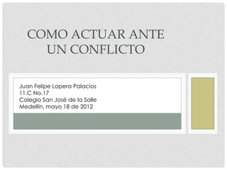 COMO ACTUAR ANTE
    UN CONFLICTO

Juan Felipe Lopera Palacios
11.C No.17
Colegio San José de la Salle
Medellín, mayo 18 de 2012
 