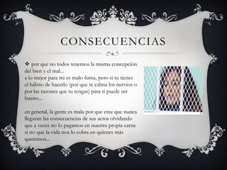 CONSECUENCIAS
 por que no todos tenemos la misma concepción
del bien y el mal...
a lo mejor para mi es malo fuma, pero si tu tienes
el hábito de hacerlo (por que te calma los nervios o
por las razones que tu tengas) para ti puede ser
bueno...
en general, la gente es mala por que cree que nunca
llegaran las consecuencias de sus actos olvidando
que a veces no lo pagamos en nuestra propia carne
si no que la vida nos lo cobra en quienes más
queremos...

 