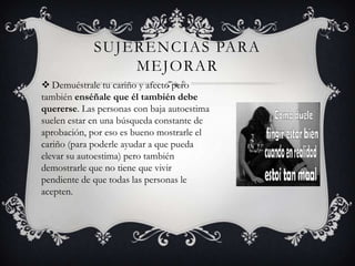 SUJERENCIAS PARA
MEJORAR
 Demuéstrale tu cariño y afecto pero
también enséñale que él también debe
quererse. Las personas con baja autoestima
suelen estar en una búsqueda constante de
aprobación, por eso es bueno mostrarle el
cariño (para poderle ayudar a que pueda
elevar su autoestima) pero también
demostrarle que no tiene que vivir
pendiente de que todas las personas le
acepten.

 