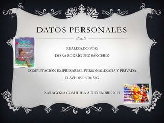 DATOS PERSONALES
REALIZADO POR:
DORA RODRÍGUEZ SÁNCHEZ

COMPUTACIÓN EMPRESARIAL PERSONALIZADA Y PRIVADA
CLAVE: 05PET0156G

ZARAGOZA COAHUILA A DICIEMBRE 2013

 