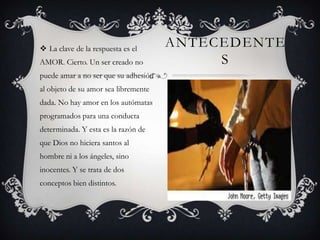  La clave de la respuesta es el
AMOR. Cierto. Un ser creado no

puede amar a no ser que su adhesión
al objeto de su amor sea libremente
dada. No hay amor en los autómatas
programados para una conducta
determinada. Y esta es la razón de
que Dios no hiciera santos al
hombre ni a los ángeles, sino
inocentes. Y se trata de dos
conceptos bien distintos.

ANTECEDENTE
S

 