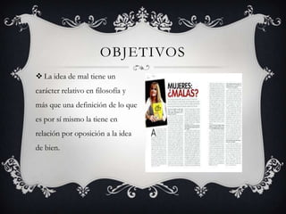OBJETIVOS
 La idea de mal tiene un
carácter relativo en filosofía y
más que una definición de lo que
es por sí mismo la tiene en
relación por oposición a la idea

de bien.

 