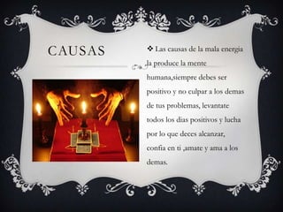CAUSAS

 Las causas de la mala energia
la produce la mente
humana,siempre debes ser
positivo y no culpar a los demas
de tus problemas, levantate
todos los dias positivos y lucha
por lo que deces alcanzar,
confia en ti ,amate y ama a los
demas.

 