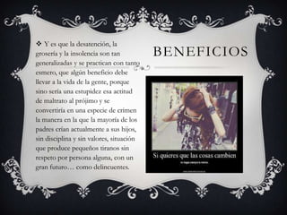  Y es que la desatención, la
grosería y la insolencia son tan
generalizadas y se practican con tanto
esmero, que algún beneficio debe
llevar a la vida de la gente, porque
sino sería una estupidez esa actitud
de maltrato al prójimo y se
convertiría en una especie de crimen
la manera en la que la mayoría de los
padres crían actualmente a sus hijos,
sin disciplina y sin valores, situación
que produce pequeños tiranos sin
respeto por persona alguna, con un
gran futuro… como delincuentes.

BENEFICIOS

 