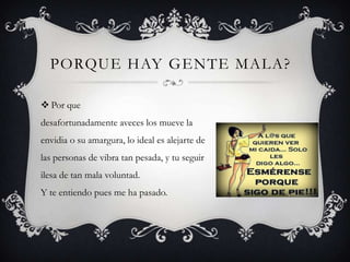 PORQUE HAY GENTE MALA?
 Por que
desafortunadamente aveces los mueve la
envidia o su amargura, lo ideal es alejarte de
las personas de vibra tan pesada, y tu seguir
ilesa de tan mala voluntad.
Y te entiendo pues me ha pasado.

 