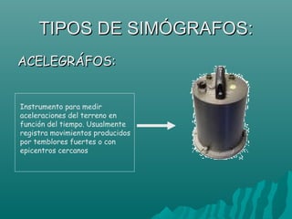 TIPOS DE SIMÓGRAFOS:
ACELEGRÁFOS:


Instrumento para medir
aceleraciones del terreno en
función del tiempo. Usualmente
registra movimientos producidos
por temblores fuertes o con
epicentros cercanos
 
