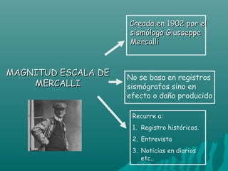 Creada en 1902 por el
                     sismólogo Giusseppe
                     Mercalli



MAGNITUD ESCALA DE   No se basa en registros
    MERCALLI         sismógrafos sino en
                     efecto o daño producido

                      Recurre a:
                      1. Registro históricos.
                      2. Entrevista
                      3. Noticias en diarios
                         etc..
 