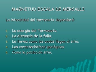 MAGNITUD ESCALA DE MERCALLI

La intensidad del terremoto dependerá:

1.   La energía del Terremoto.
2.   La distancia de la falla.
3.   La forma como las ondas llegan al sitio.
4.   Las características geológicas
5.   Como la población sitio.
 
