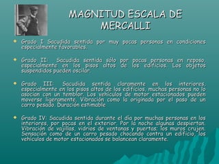 MAGNITUD ESCALA DE
                          MERCALLI
   Grado I Sacudida sentida por muy pocas personas en condiciones
    especialmente favorables. 

   Grado II: Sacudida sentida sólo por pocas personas en reposo,
    especialmente en los pisos altos de los edificios. Los objetos
    suspendidos pueden oscilar.

   Grado III:  Sacudida sentida claramente en los interiores,
    especialmente en los pisos altos de los edificios, muchas personas no lo
    asocian con un temblor. Los vehículos de motor estacionados pueden
    moverse ligeramente. Vibración como la originada por el paso de un
    carro pesado. Duración estimable

   Grado IV: Sacudida sentida durante el día por muchas personas en los
    interiores, por pocas en el exterior. Por la noche algunas despiertan.
    Vibración de vajillas, vidrios de ventanas y puertas; los muros crujen.
    Sensación como de un carro pesado chocando contra un edificio, los
    vehículos de motor estacionados se balancean claramente. 
 
