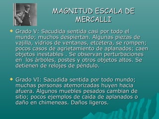 MAGNITUD ESCALA DE
                     MERCALLI
   Grado V: Sacudida sentida casi por todo el
    mundo; muchos despiertan. Algunas piezas de
    vajilla, vidrios de ventanas, etcétera, se rompen;
    pocos casos de agrietamiento de aplanados; caen
    objetos inestables . Se observan perturbaciones
    en los árboles, postes y otros objetos altos. Se
    detienen de relojes de péndulo.

   Grado VI: Sacudida sentida por todo mundo;
    muchas personas atemorizadas huyen hacia
    afuera. Algunos muebles pesados cambian de
    sitio; pocos ejemplos de caída de aplanados o
    daño en chimeneas. Daños ligeros.
 