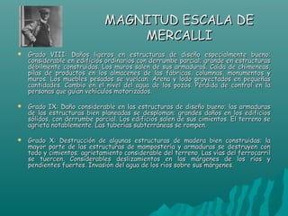 MAGNITUD ESCALA DE
                                 MERCALLI
   Grado VIII: Daños ligeros en estructuras de diseño especialmente bueno;
    considerable en edificios ordinarios con derrumbe parcial; grande en estructuras
    débilmente construidas. Los muros salen de sus armaduras. Caída de chimeneas,
    pilas de productos en los almacenes de las fábricas, columnas, monumentos y
    muros. Los muebles pesados se vuelcan. Arena y lodo proyectados en pequeñas
    cantidades. Cambio en el nivel del agua de los pozos. Pérdida de control en la
    personas que guían vehículos motorizados.

   Grado IX: Daño considerable en las estructuras de diseño bueno; las armaduras
    de las estructuras bien planeadas se desploman; grandes daños en los edificios
    sólidos, con derrumbe parcial. Los edificios salen de sus cimientos. El terreno se
    agrieta notablemente. Las tuberías subterráneas se rompen.

   Grado X: Destrucción de algunas estructuras de madera bien construidas; la
    mayor parte de las estructuras de mampostería y armaduras se destruyen con
    todo y cimientos; agrietamiento considerable del terreno. Las vías del ferrocarril
    se tuercen. Considerables deslizamientos en las márgenes de los ríos y
    pendientes fuertes. Invasión del agua de los ríos sobre sus márgenes.
 