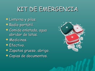 KIT DE EMERGENCIA
 Linterna y pilas.
 Radio portátil.

 Comida enlatada, agua
  abridor de latas.
 Medicinas.

 Efectivo.

 Zapatos grueso, abrigo.

 Copias de documentos.
 