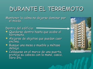 DURANTE EL TERREMOTO
Mantener la calma no dejarse dominar por
 el miedo.

Dentro del edificio:
 Quedarse dentro hasta que acabe el
  terremoto.
 Alejarse de objetos que puedan caer
  encima.
 Busque una mesa o mueble y métase
  debajo.
 Colóquese en el marco de una puerta,
  proteja su cabeza con la mano, casco,
  libro etc.
 