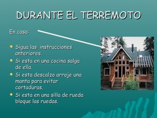 DURANTE EL TERREMOTO
En casa:

   Sigua las instrucciones
    anteriores.
   Si esta en una cocina salga
    de ella.
   Si esta descalzo arroje una
    manta para evitar
    cortaduras.
   Si esta en una silla de rueda
    bloque las ruedas.
 