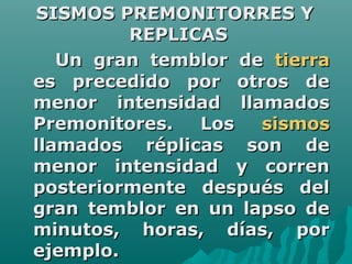 SISMOS PREMONITORRES Y
         REPLICAS
   Un gran temblor de tierra
es precedido por otros de
menor intensidad llamados
Premonitores.  Los   sismos
llamados réplicas son de
menor intensidad y corren
posteriormente después del
gran temblor en un lapso de
minutos, horas, días, por
ejemplo.
 
