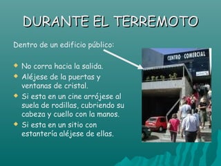 DURANTE EL TERREMOTO
Dentro de un edificio público:

   No corra hacia la salida.
   Aléjese de la puertas y
    ventanas de cristal.
   Si esta en un cine arrójese al
    suela de rodillas, cubriendo su
    cabeza y cuello con la manos.
   Si esta en un sitio con
    estantería aléjese de ellas.
 