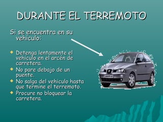 DURANTE EL TERREMOTO
Si se encuentra en su
  vehiculo:

   Detenga lentamente el
    vehiculo en el arcén de
    carretera.
   No pare debajo de un
    puente.
   No salga del vehiculo hasta
    que termine el terremoto.
   Procure no bloquear la
    carretera.
 