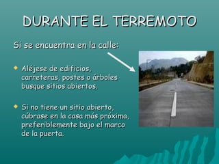DURANTE EL TERREMOTO
Si se encuentra en la calle:

   Aléjese de edificios,
    carreteras, postes o árboles
    busque sitios abiertos.

   Si no tiene un sitio abierto,
    cúbrase en la casa más próxima,
    preferiblemente bajo el marco
    de la puerta.
 