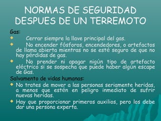 NORMAS DE SEGURIDAD
    DESPUES DE UN TERREMOTO
Gas:
     Cerrar siempre la llave principal del gas.
     No encender fósforos, encendedores, o artefactos
  de llama abierta mientras no se esté seguro de que no
  hay pérdidas de gas.
     No prender ni apagar nigún tipo de artefacto
  eléctrico si se sospecha que puede haber algún escape
  de Gas.
Salvamento de vidas humanas:
 No trates de mover a las personas seriamente heridas,
  a menos que estén en peligro inmediato de sufrir
  nuevas heridas.
 Hay que proporcionar primeros auxilios, pero los debe
  dar una persona experta.
 