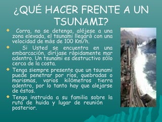 ¿QUÉ HACER FRENTE A UN
          TSUNAMI?
    Corra, no se detenga, aléjese a una
    zona elevada, el tsunami llegará con una
    velocidad de más de 100 Km/h.
       Si Usted se encuentra en una
    embarcación, diríjase rápidamente mar
    adentro. Un tsunami es destructivo sólo
    cerca de la costa.
   Tenga siempre presente que un tsunami
    puede penetrar por ríos, quebradas o
    marismas, varios kilómetros tierra
    adentro, por lo tanto hay que alejarse
    de éstos.
   Tenga instruida a su familia sobre la
    ruta de huida y lugar de reunión
    posterior.
 