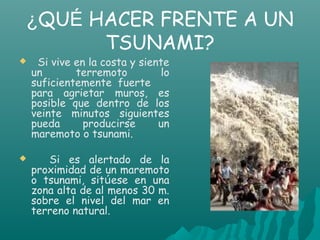 ¿QUÉ HACER FRENTE A UN
      TSUNAMI?
    Si vive en la costa y siente
    un       terremoto         lo
    suficientemente fuerte
    para agrietar muros, es
    posible que dentro de los
    veinte minutos siguientes
    pueda      producirse      un
    maremoto o tsunami.

      Si es alertado de la
    proximidad de un maremoto
    o tsunami, sitúese en una
    zona alta de al menos 30 m.
    sobre el nivel del mar en
    terreno natural.
 