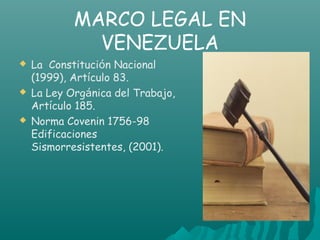 MARCO LEGAL EN
              VENEZUELA
   La Constitución Nacional
    (1999), Artículo 83.
   La Ley Orgánica del Trabajo,
    Artículo 185.
   Norma Covenin 1756-98
    Edificaciones
    Sismorresistentes, (2001).
 