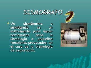 SISMOGRAFO
   Un      sismómetro      o
    sismógrafo       es   un
    instrumento para medir
    terremotos      para   la
    sismología o pequeños
    temblores provocados, en
    el caso de la Sismología
    de exploración.
 