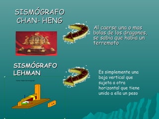 SISMÓGRAFO
CHAN- HENG
             Al caerse una o mas
             bolas de los dragones,
             se sabia que habia un
             terremoto



SISMÓGRAFO
LEHMAN         Es simplemente una
               baja vertical que
               sujeta a otra
               horizontal que tiene
               unido a ella un peso
 