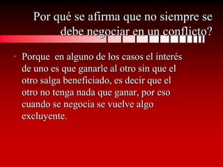 Por qué se afirma que no siempre se
         debe negociar en un conflicto?
• Porque en alguno de los casos el interés
  de uno es que ganarle al otro sin que el
  otro salga beneficiado, es decir que el
  otro no tenga nada que ganar, por eso
  cuando se negocia se vuelve algo
  excluyente.
 
